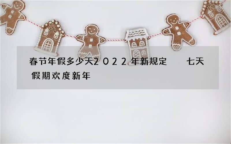 春节年假多少天2022年新规定  七天假期欢度新年
